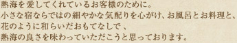 熱海を愛してくれているお客様のために。小さな宿ならではの細やかな気配りを心がけ、お風呂とお料理と、花のように和らいだおもてなしで、熱海の良さを味わっていただこうと思っております。